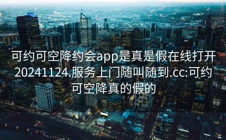 可約可空降約會(huì)app是真是假在線打開20241124.服務(wù)上門隨叫隨到.cc:可約可空降真的假的