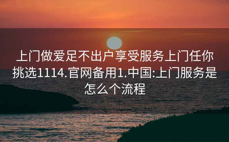 上門做愛足不出戶享受服務上門任你挑選1114.官網備用1.中國:上門服務是怎么個流程