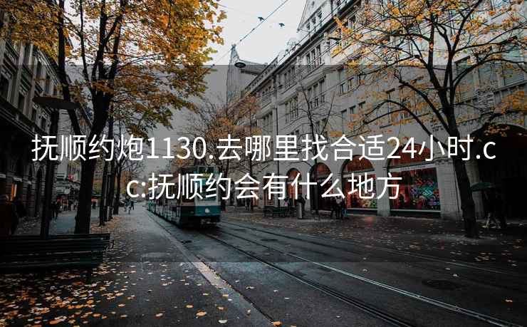 撫順約炮1130.去哪里找合適24小時.cc:撫順約會有什么地方