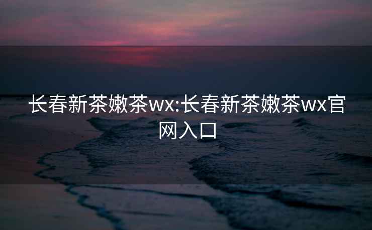 長春新茶嫩茶wx:長春新茶嫩茶wx官網入口