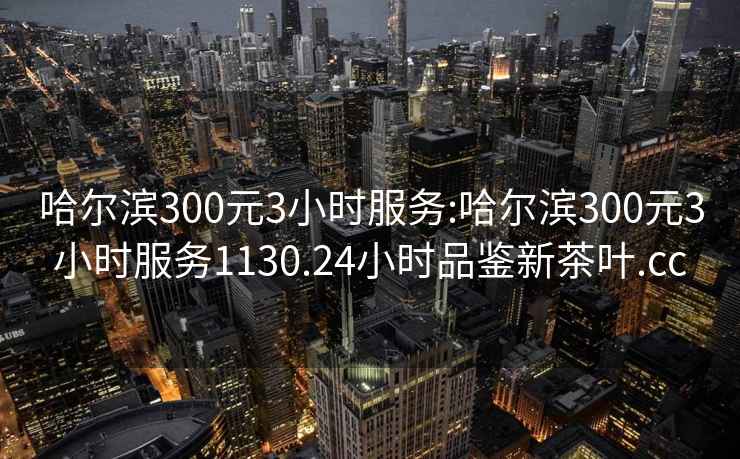 哈爾濱300元3小時服務:哈爾濱300元3小時服務1130.24小時品鑒新茶葉.cc
