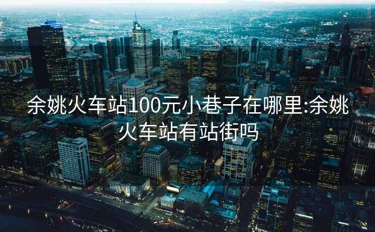 余姚火車站100元小巷子在哪里:余姚火車站有站街嗎