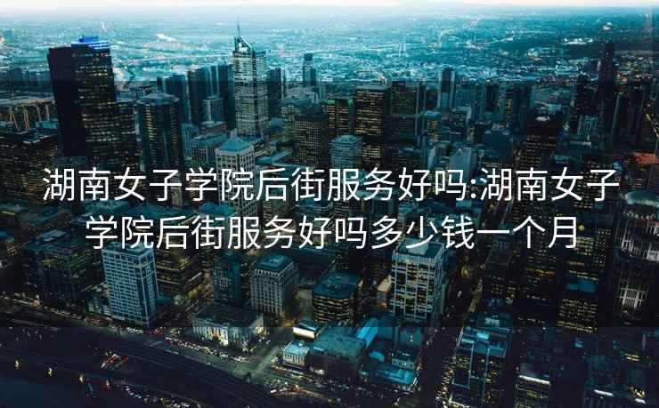 湖南女子學院后街服務好嗎:湖南女子學院后街服務好嗎多少錢一個月