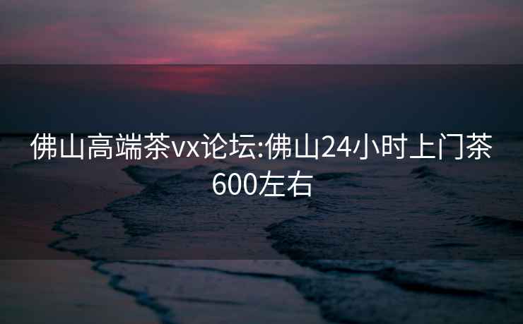 佛山高端茶vx論壇:佛山24小時上門茶600左右