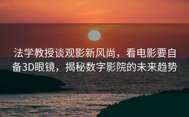 法學教授談觀影新風尚，看電影要自備3D眼鏡，揭秘數字影院的未來趨勢