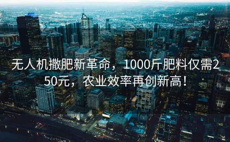 無人機撒肥新革命，1000斤肥料僅需250元，農業效率再創新高！