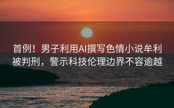 首例！男子利用AI撰寫色情小說牟利被判刑，警示科技倫理邊界不容逾越