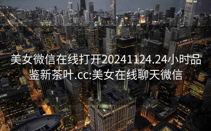 美女微信在線打開20241124.24小時品鑒新茶葉.cc:美女在線聊天微信