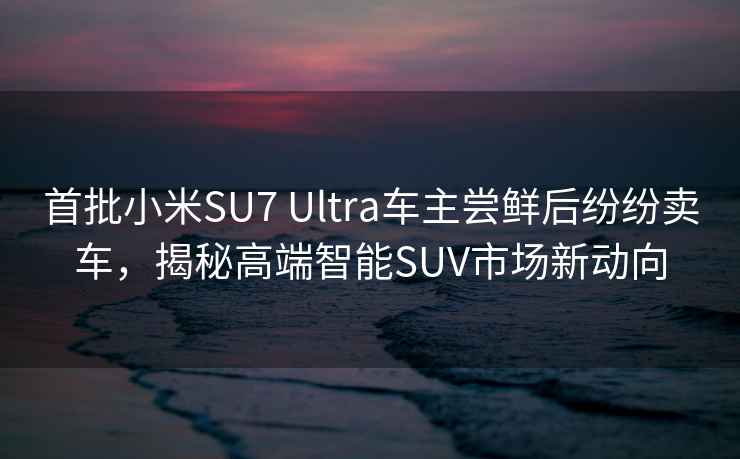 首批小米SU7 Ultra車主嘗鮮后紛紛賣車，揭秘高端智能SUV市場新動向