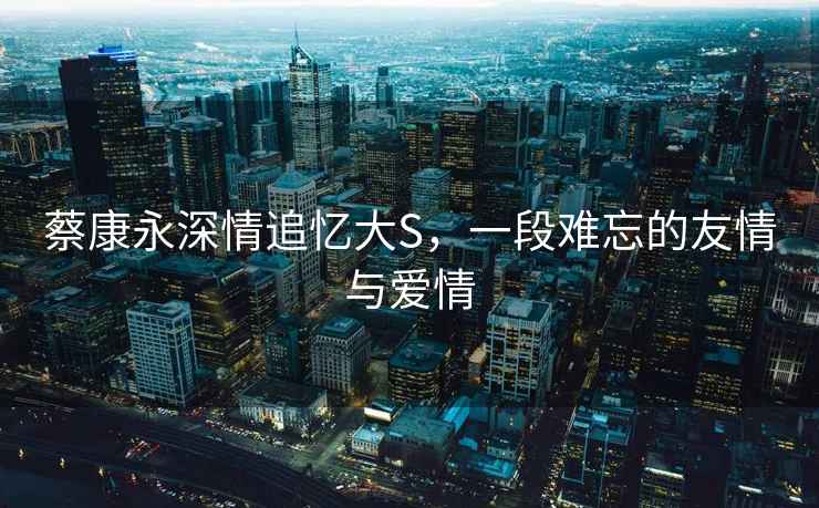 蔡康永深情追憶大S，一段難忘的友情與愛情