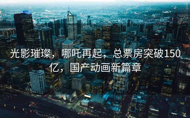 光影璀璨，哪吒再起，總票房突破150億，國產動畫新篇章