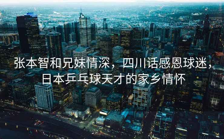 張本智和兄妹情深，四川話感恩球迷，日本乒乓球天才的家鄉情懷