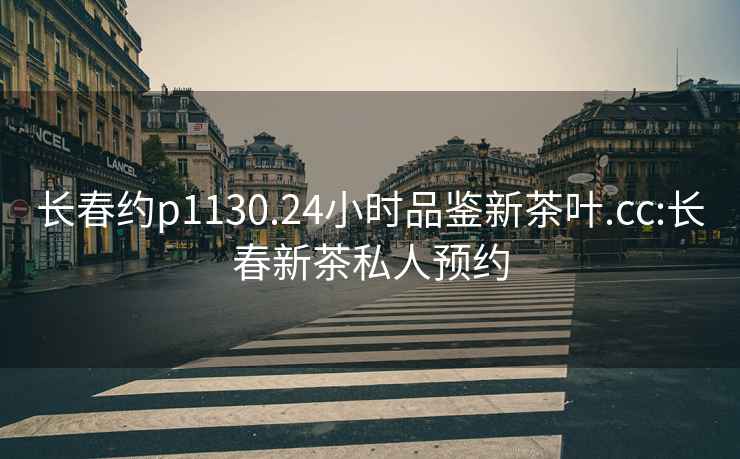 長春約p1130.24小時品鑒新茶葉.cc:長春新茶私人預約