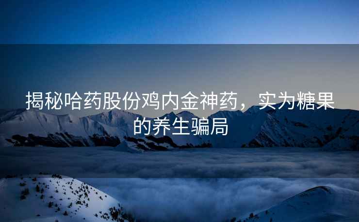 揭秘哈藥股份雞內(nèi)金神藥，實(shí)為糖果的養(yǎng)生騙局