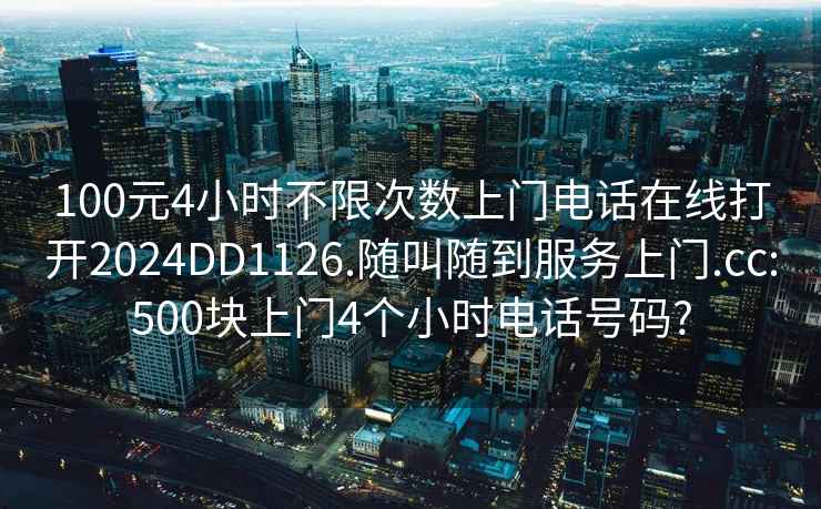 100元4小時不限次數上門電話在線打開2024DD1126.隨叫隨到服務上門.cc:500塊上門4個小時電話號碼?