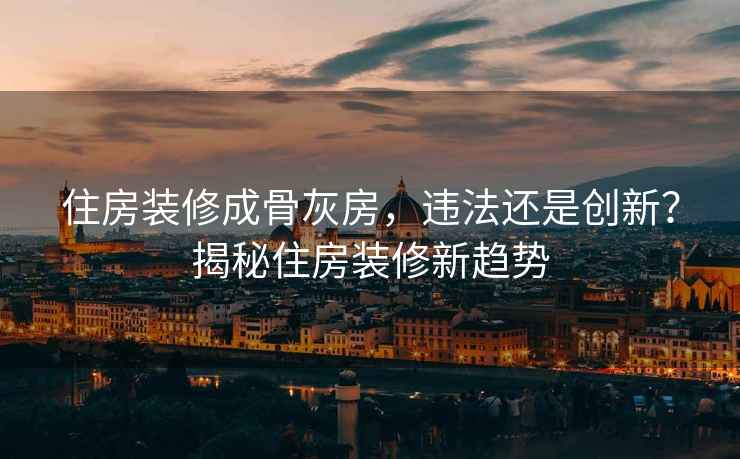 住房裝修成骨灰房，違法還是創新？揭秘住房裝修新趨勢