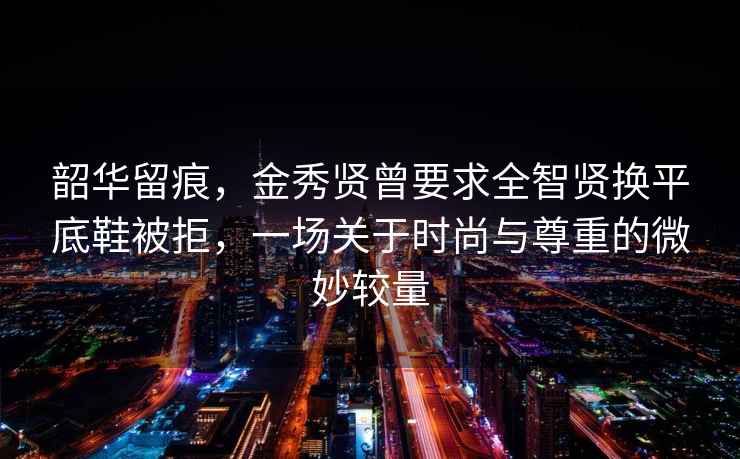 韶華留痕，金秀賢曾要求全智賢換平底鞋被拒，一場關于時尚與尊重的微妙較量