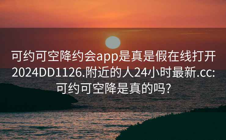 可約可空降約會app是真是假在線打開2024DD1126.附近的人24小時最新.cc:可約可空降是真的嗎?