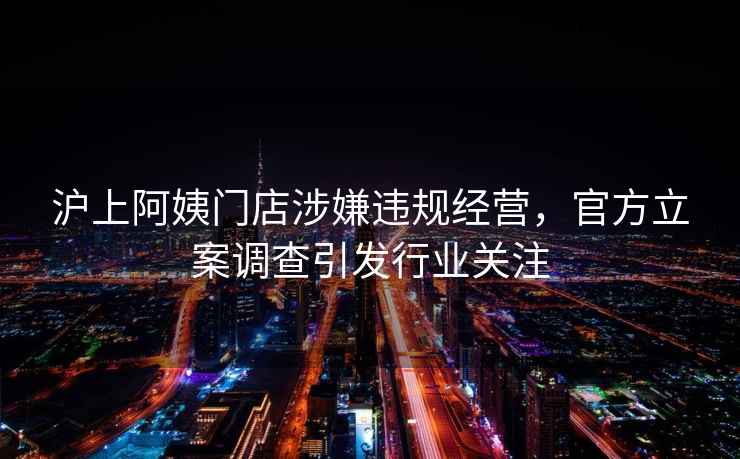 滬上阿姨門店涉嫌違規(guī)經(jīng)營，官方立案調(diào)查引發(fā)行業(yè)關(guān)注