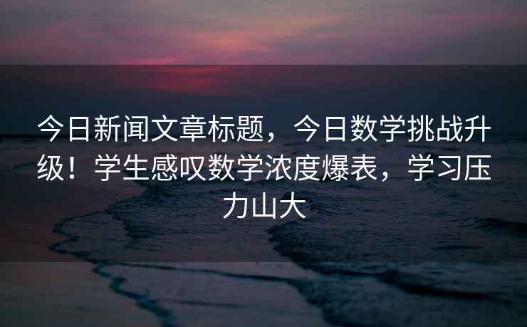 今日新聞文章標(biāo)題，今日數(shù)學(xué)挑戰(zhàn)升級！學(xué)生感嘆數(shù)學(xué)濃度爆表，學(xué)習(xí)壓力山大