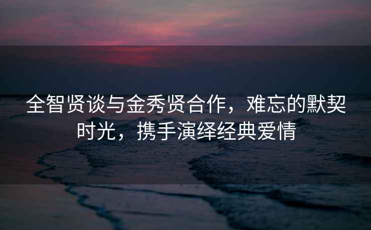 全智賢談與金秀賢合作，難忘的默契時光，攜手演繹經典愛情
