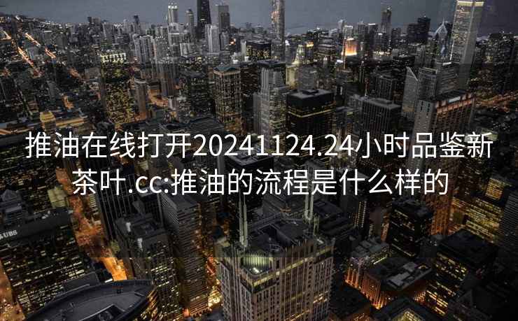 推油在線打開20241124.24小時品鑒新茶葉.cc:推油的流程是什么樣的