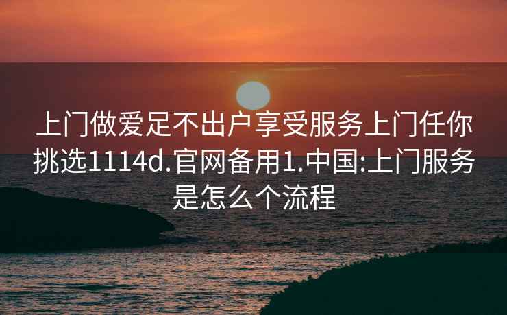 上門做愛足不出戶享受服務上門任你挑選1114d.官網備用1.中國:上門服務是怎么個流程