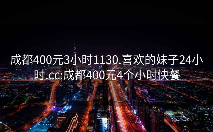 成都400元3小時1130.喜歡的妹子24小時.cc:成都400元4個小時快餐