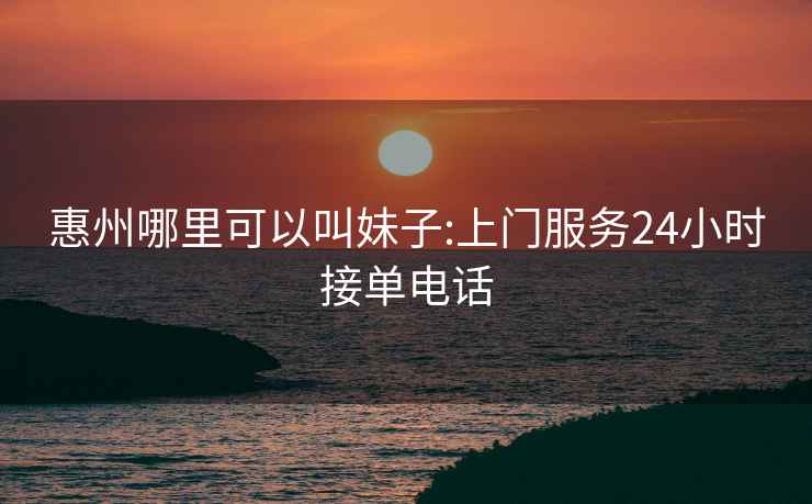 惠州哪里可以叫妹子:上門服務(wù)24小時接單電話