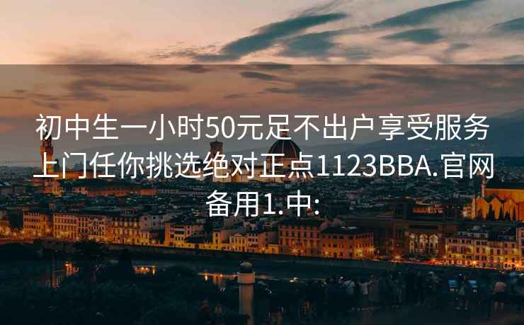 初中生一小時50元足不出戶享受服務上門任你挑選絕對正點1123BBA.官網備用1.中: