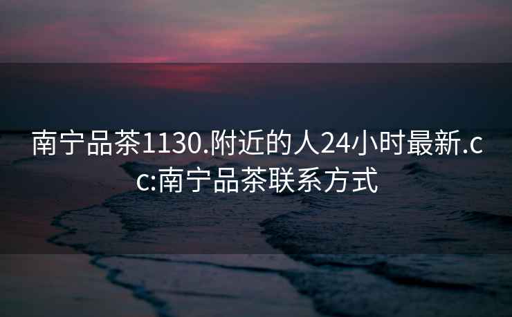 南寧品茶1130.附近的人24小時最新.cc:南寧品茶聯系方式