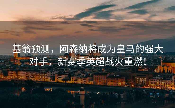 基翁預測，阿森納將成為皇馬的強大對手，新賽季英超戰火重燃！