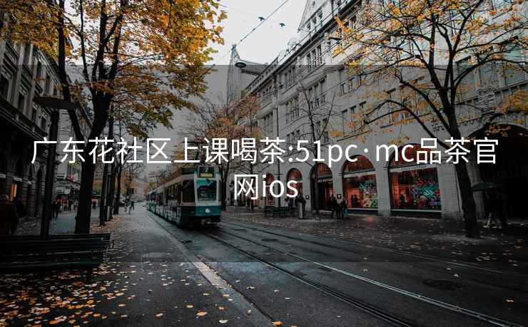 廣東花社區上課喝茶:51pc·mc品茶官網ios