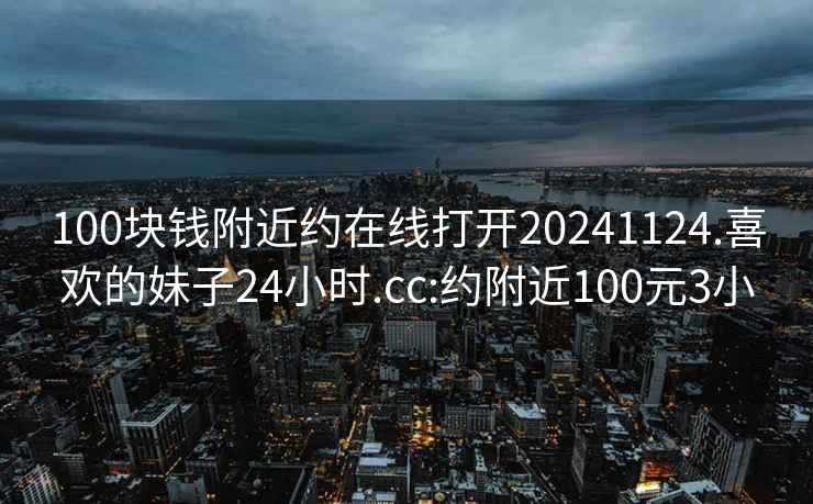 100塊錢附近約在線打開20241124.喜歡的妹子24小時.cc:約附近100元3小