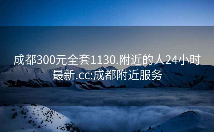 成都300元全套1130.附近的人24小時最新.cc:成都附近服務