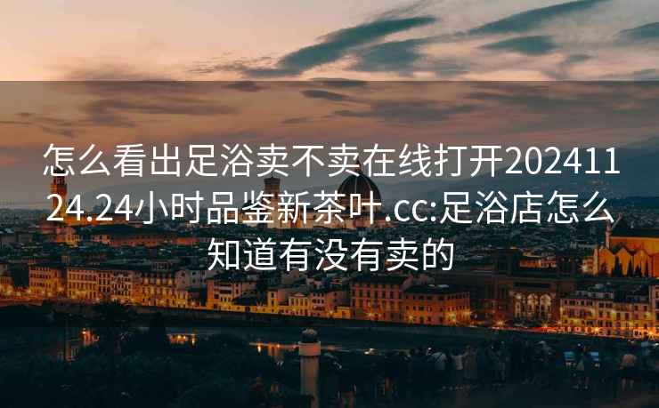 怎么看出足浴賣不賣在線打開20241124.24小時(shí)品鑒新茶葉.cc:足浴店怎么知道有沒有賣的