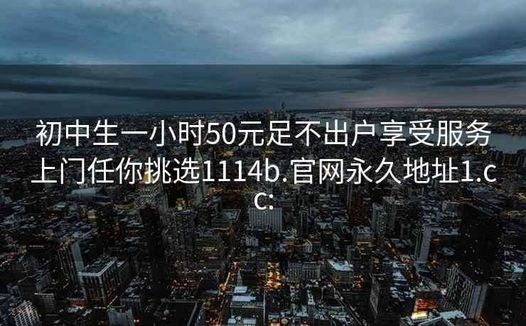 初中生一小時50元足不出戶享受服務(wù)上門任你挑選1114b.官網(wǎng)永久地址1.cc: