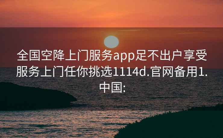 全國空降上門服務(wù)app足不出戶享受服務(wù)上門任你挑選1114d.官網(wǎng)備用1.中國: