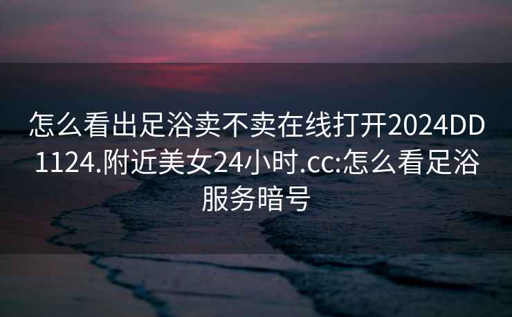 怎么看出足浴賣不賣在線打開2024DD1124.附近美女24小時.cc:怎么看足浴服務暗號