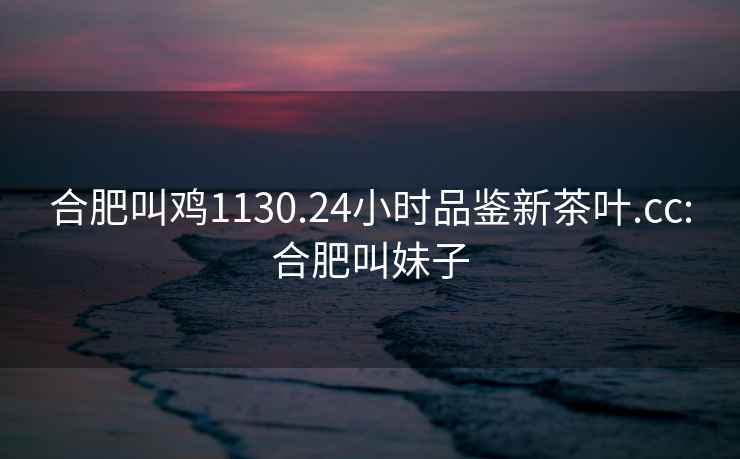 合肥叫雞1130.24小時品鑒新茶葉.cc:合肥叫妹子