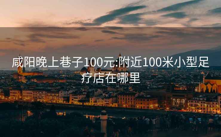 咸陽晚上巷子100元:附近100米小型足療店在哪里