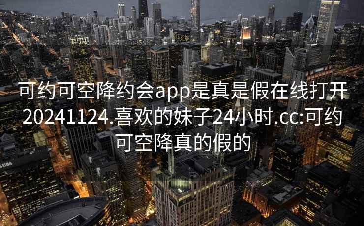 可約可空降約會(huì)app是真是假在線打開20241124.喜歡的妹子24小時(shí).cc:可約可空降真的假的