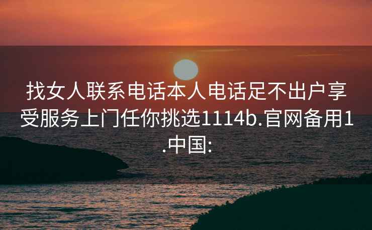 找女人聯系電話本人電話足不出戶享受服務上門任你挑選1114b.官網備用1.中國: