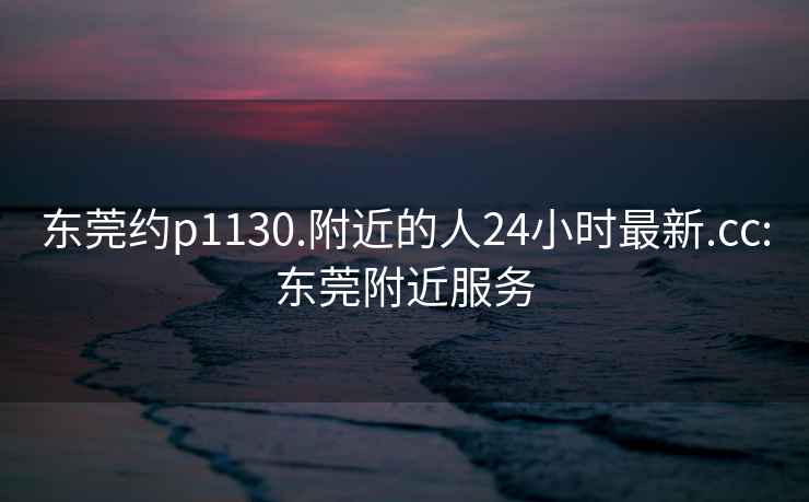 東莞約p1130.附近的人24小時最新.cc:東莞附近服務