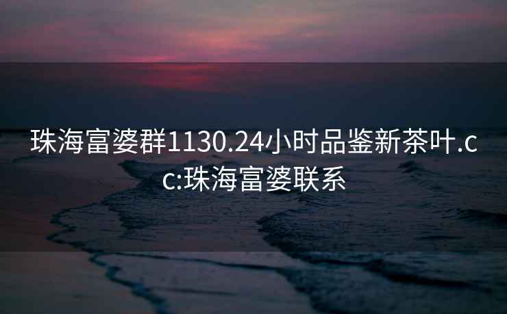 珠海富婆群1130.24小時(shí)品鑒新茶葉.cc:珠海富婆聯(lián)系