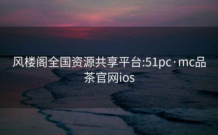 風樓閣全國資源共享平臺:51pc·mc品茶官網ios
