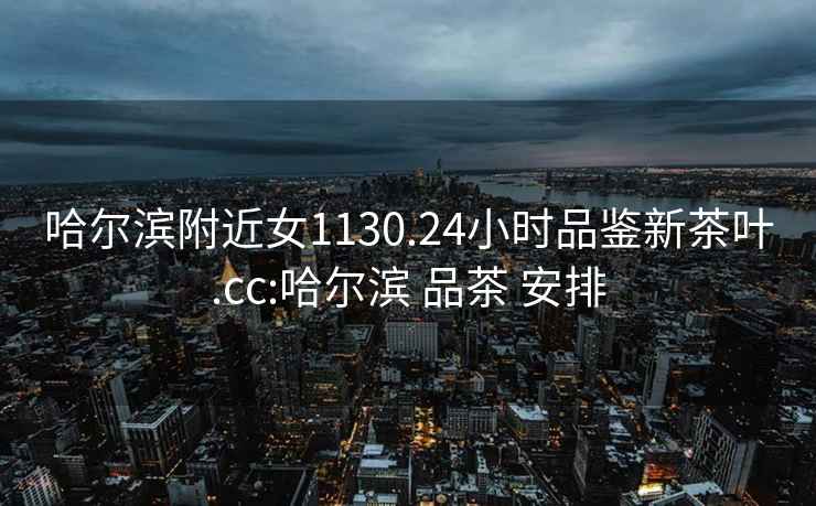 哈爾濱附近女1130.24小時品鑒新茶葉.cc:哈爾濱 品茶 安排