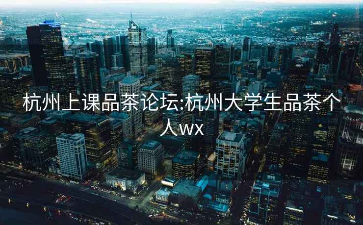 杭州上課品茶論壇:杭州大學生品茶個人wx