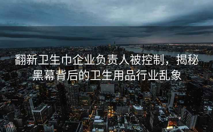 翻新衛生巾企業負責人被控制，揭秘黑幕背后的衛生用品行業亂象