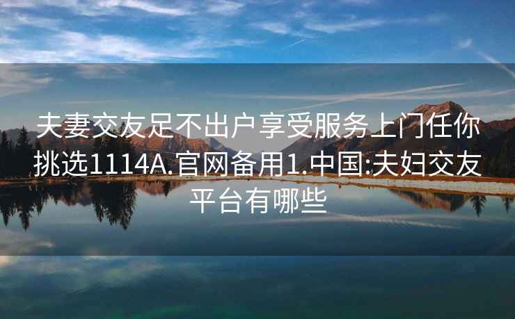 夫妻交友足不出戶享受服務上門任你挑選1114A.官網備用1.中國:夫婦交友平臺有哪些